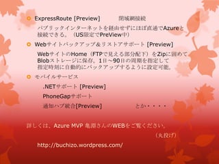  ExpressRoute [Preview] 閉域網接続
パブリックインターネットを経由せずにほぼ直通でAzureと
接続できる。（US限定でPreView中）
 Webサイトバックアップ＆リストアサポート [Preview]
WebサイトのHome（FTPで見える部分配下）をZipに固めて
Blobストレージに保存。1日～90日の周期を指定して
指定時刻に自動的にバックアップするように設定可能。
 モバイルサービス
.NETサポート [Preview]
PhoneGapサポート
通知ハブ統合[Preview] とか・・・・
詳しくは、Azure MVP 亀淵さんのWEBをご覧ください。
（丸投げ）
http://buchizo.wordpress.com/
 