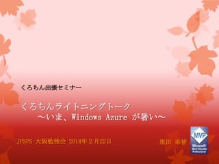 くろちん出張セミナー
くろちんライトニングトーク
～いま、Windows Azure が暑い～
JPSPS 大阪勉強会 2014年２月22日 黒田 幸智
 