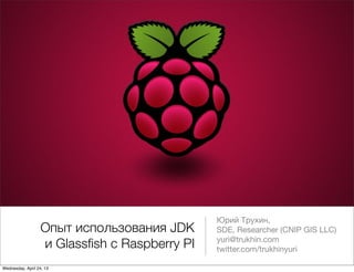 Опыт использования JDK
и Glassﬁsh с Raspberry PI
Юрий Трухин,
SDE, Researcher (CNIP GIS LLC)
yuri@trukhin.com
twitter.com/trukhinyuri
Wednesday, April 24, 13
 