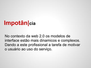 Impotân|cia

No contexto da web 2.0 os modelos de
interface estão mais dinamicos e complexos.
Dando a este profissional a tarefa de motivar
o usuário ao uso do serviço.
 