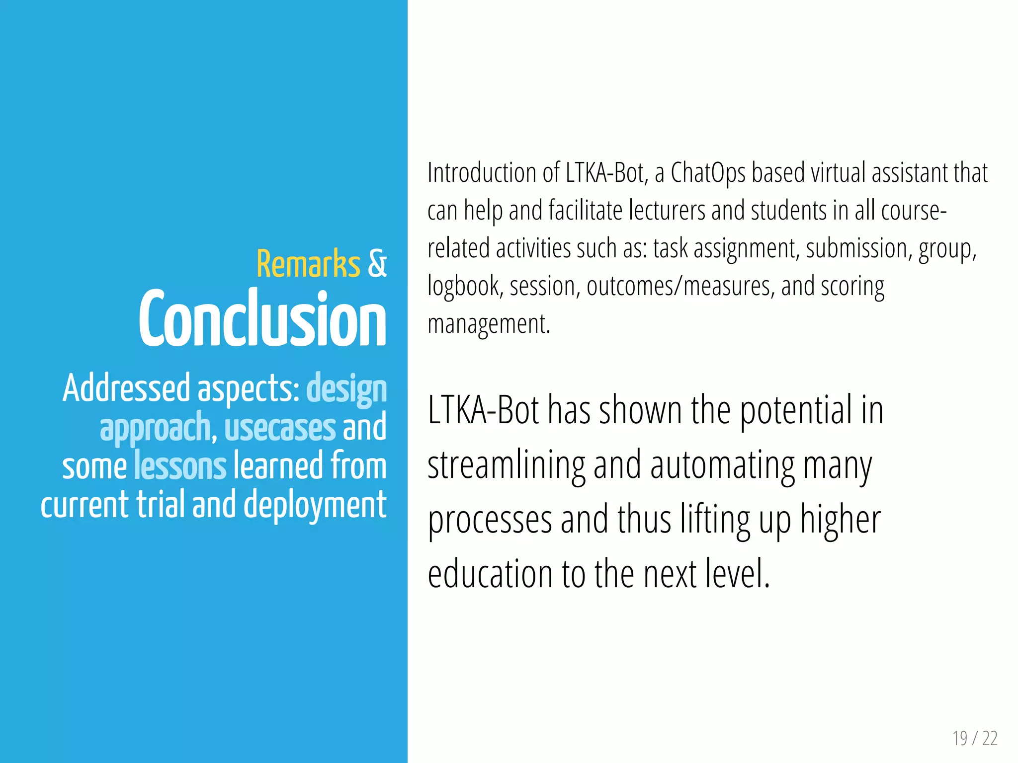 19 / 22
Remarks &
Conclusion
Addressed aspects: design
approach, usecases and
some lessons learned from
current trial and deployment
Introduction of LTKA-Bot, a ChatOps based virtual assistant that
can help and facilitate lecturers and students in all course-
related activities such as: task assignment, submission, group,
logbook, session, outcomes/measures, and scoring
management.
LTKA-Bot has shown the potential in
streamlining and automating many
processes and thus lifting up higher
education to the next level.
 