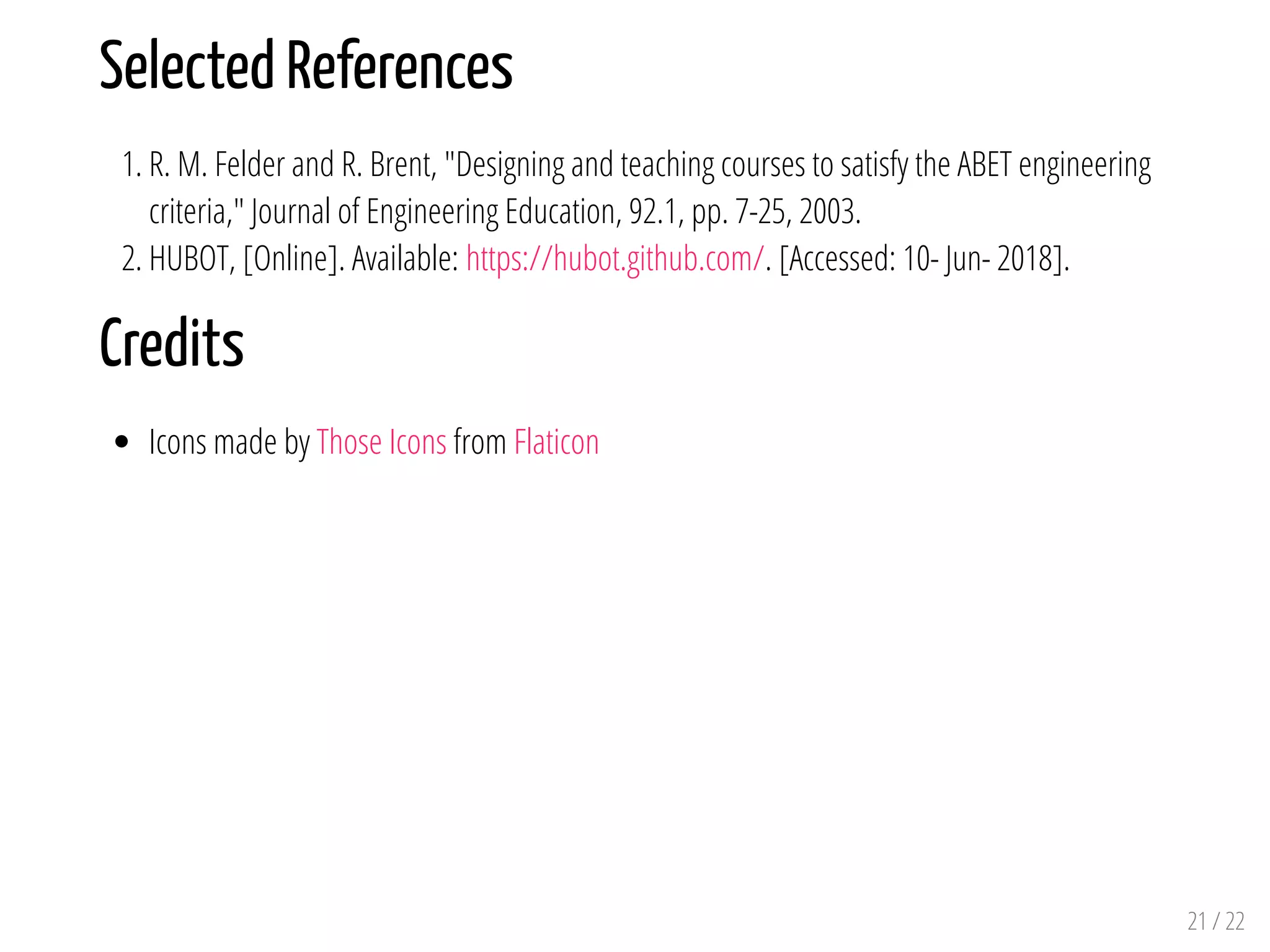 Selected References
1. R. M. Felder and R. Brent, "Designing and teaching courses to satisfy the ABET engineering
criteria," Journal of Engineering Education, 92.1, pp. 7-25, 2003.
2. HUBOT, [Online]. Available: https://hubot.github.com/. [Accessed: 10- Jun- 2018].
Credits
Icons made by Those Icons from Flaticon
21 / 22
 