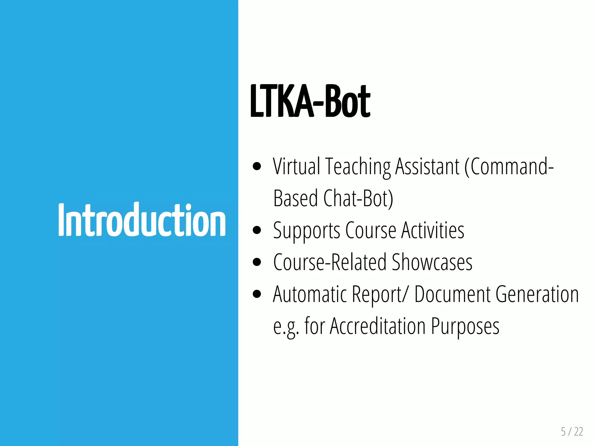 5 / 22
Introduction
LTKA-Bot
Virtual Teaching Assistant (Command-
Based Chat-Bot)
Supports Course Activities
Course-Related Showcases
Automatic Report/ Document Generation
e.g. for Accreditation Purposes
 