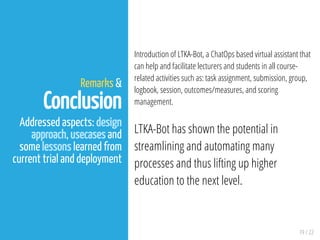 19 / 22
Remarks &
Conclusion
Addressed aspects: design
approach, usecases and
some lessons learned from
current trial and deployment
Introduction of LTKA-Bot, a ChatOps based virtual assistant that
can help and facilitate lecturers and students in all course-
related activities such as: task assignment, submission, group,
logbook, session, outcomes/measures, and scoring
management.
LTKA-Bot has shown the potential in
streamlining and automating many
processes and thus lifting up higher
education to the next level.
 