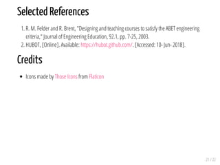 Selected References
1. R. M. Felder and R. Brent, "Designing and teaching courses to satisfy the ABET engineering
criteria," Journal of Engineering Education, 92.1, pp. 7-25, 2003.
2. HUBOT, [Online]. Available: https://hubot.github.com/. [Accessed: 10- Jun- 2018].
Credits
Icons made by Those Icons from Flaticon
21 / 22
 