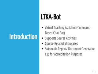 5 / 22
Introduction
LTKA-Bot
Virtual Teaching Assistant (Command-
Based Chat-Bot)
Supports Course Activities
Course-Related Showcases
Automatic Report/ Document Generation
e.g. for Accreditation Purposes
 