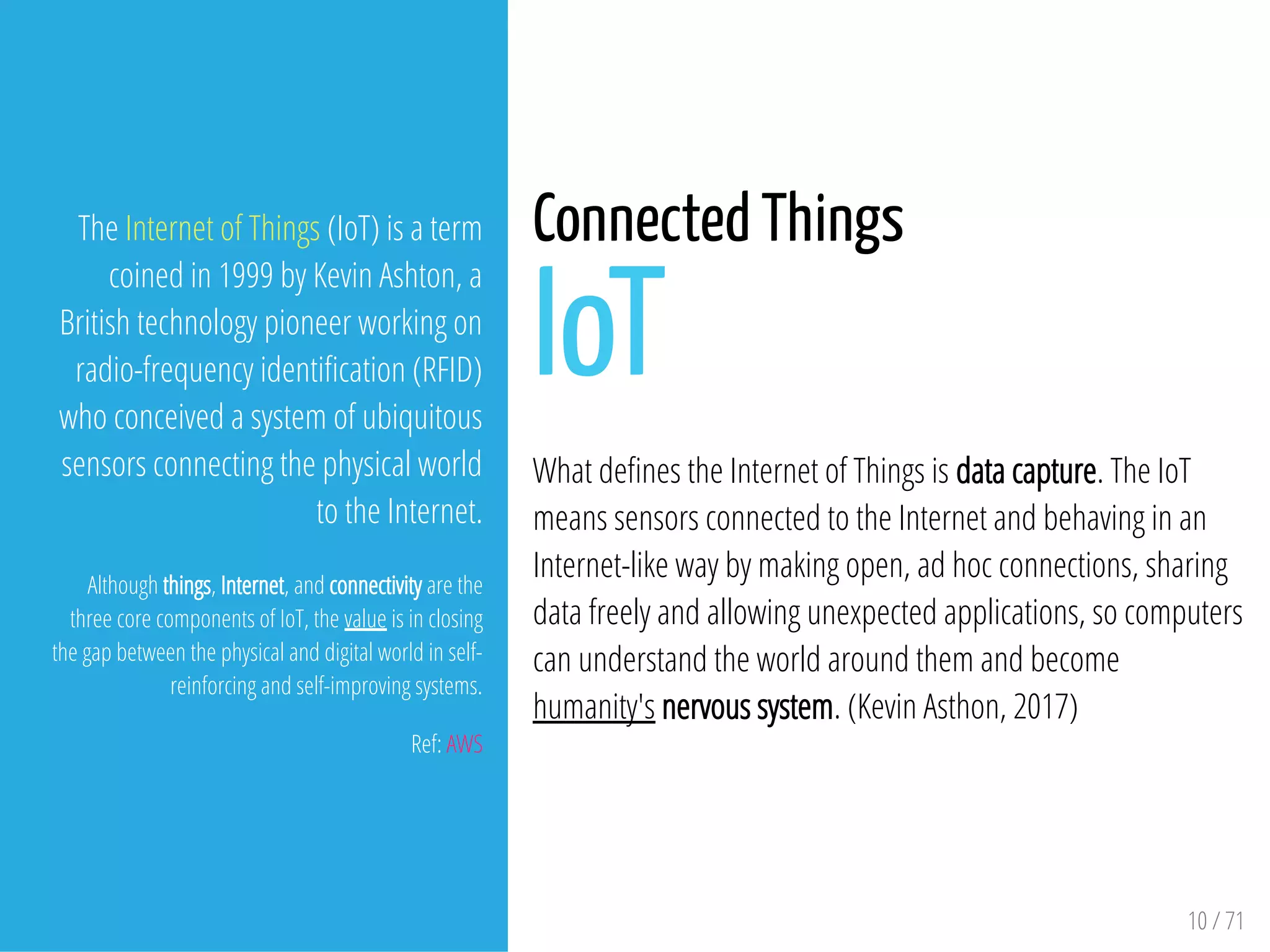 10 / 71
The Internet of Things (IoT) is a term
coined in 1999 by Kevin Ashton, a
British technology pioneer working on
radio-frequency identi cation (RFID)
who conceived a system of ubiquitous
sensors connecting the physical world
to the Internet.
Although things, Internet, and connectivity are the
three core components of IoT, the value is in closing
the gap between the physical and digital world in self-
reinforcing and self-improving systems.
Ref: AWS
Connected Things
IoT
What de nes the Internet of Things is data capture. The IoT
means sensors connected to the Internet and behaving in an
Internet-like way by making open, ad hoc connections, sharing
data freely and allowing unexpected applications, so computers
can understand the world around them and become
humanity's nervous system. (Kevin Asthon, 2017)
 