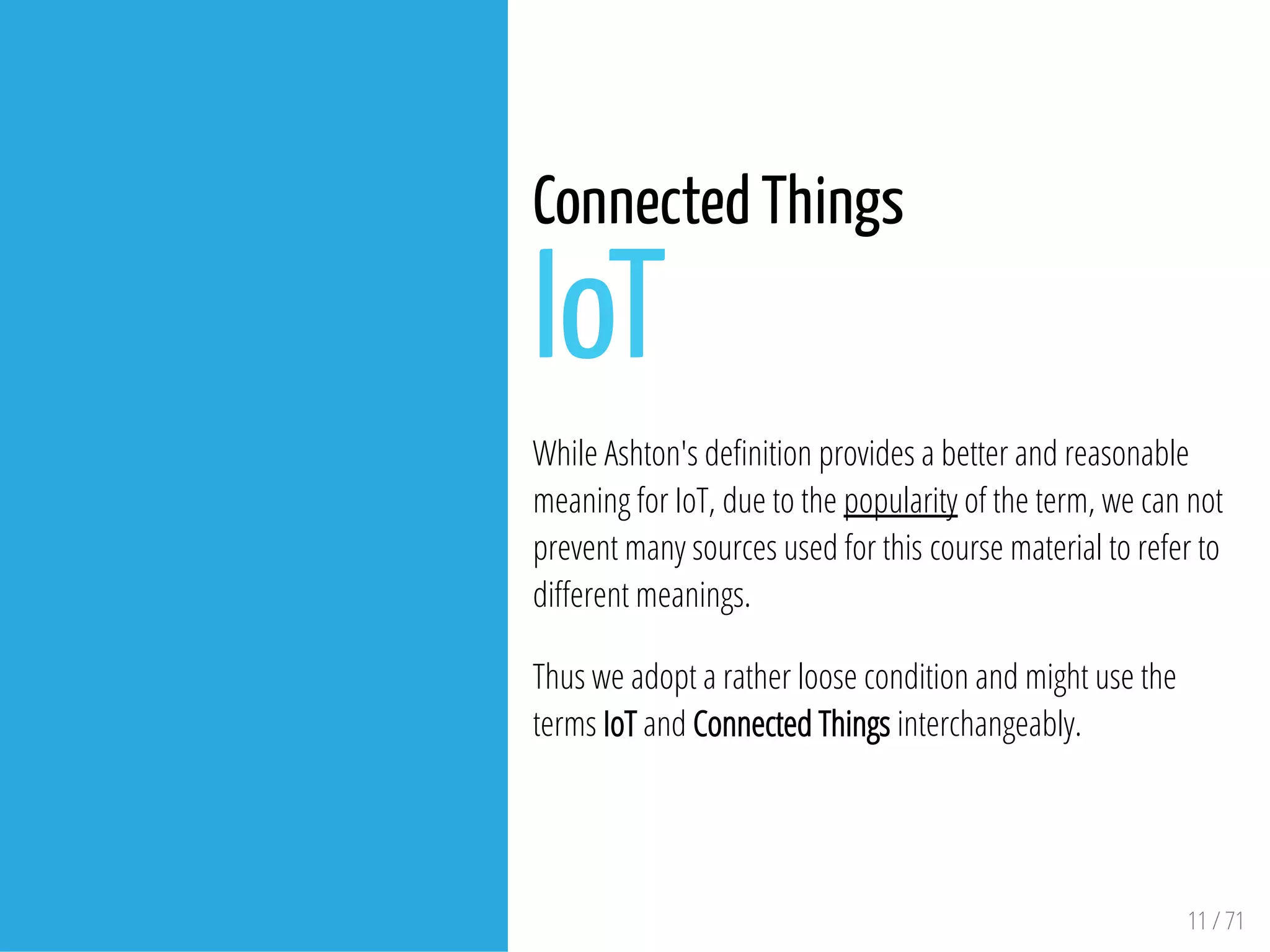 11 / 71
Connected Things
IoT
While Ashton's de nition provides a better and reasonable
meaning for IoT, due to the popularity of the term, we can not
prevent many sources used for this course material to refer to
di erent meanings.
Thus we adopt a rather loose condition and might use the
terms IoT and Connected Things interchangeably.
 