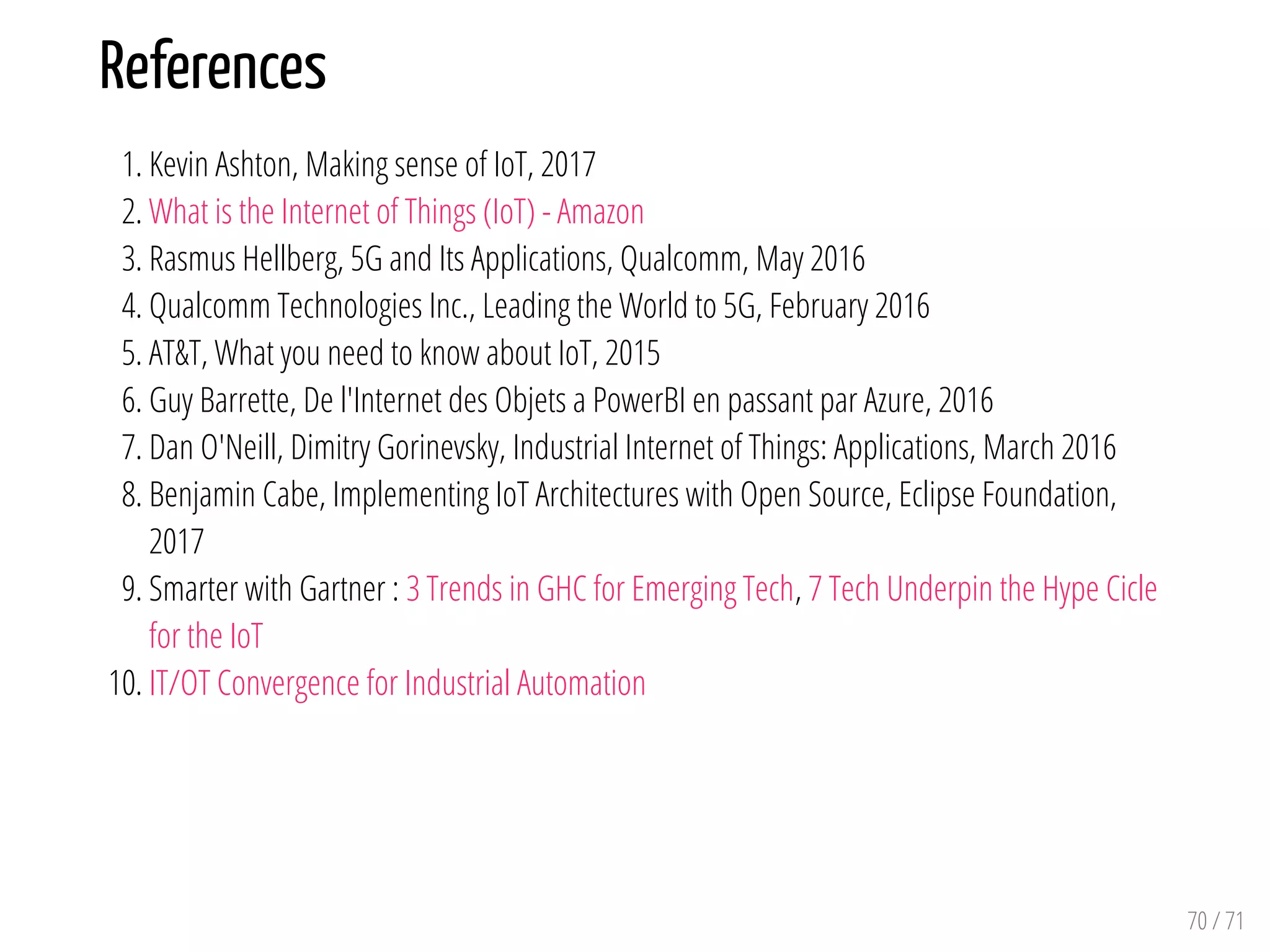 References
1. Kevin Ashton, Making sense of IoT, 2017
2. What is the Internet of Things (IoT) - Amazon
3. Rasmus Hellberg, 5G and Its Applications, Qualcomm, May 2016
4. Qualcomm Technologies Inc., Leading the World to 5G, February 2016
5. AT&T, What you need to know about IoT, 2015
6. Guy Barrette, De l'Internet des Objets a PowerBI en passant par Azure, 2016
7. Dan O'Neill, Dimitry Gorinevsky, Industrial Internet of Things: Applications, March 2016
8. Benjamin Cabe, Implementing IoT Architectures with Open Source, Eclipse Foundation,
2017
9. Smarter with Gartner : 3 Trends in GHC for Emerging Tech, 7 Tech Underpin the Hype Cicle
for the IoT
10. IT/OT Convergence for Industrial Automation
70 / 71
 