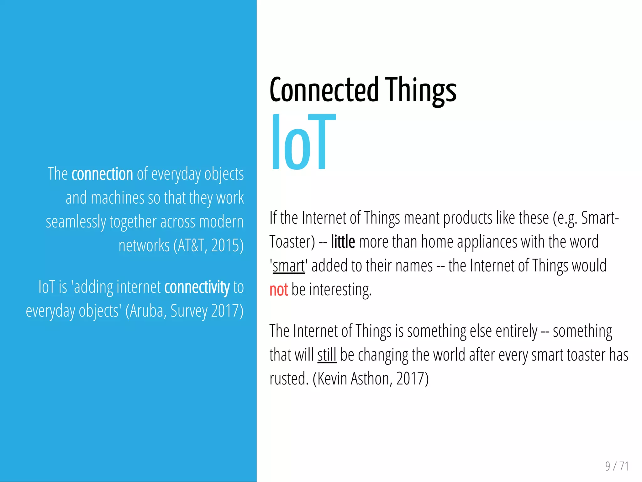 9 / 71
The connection of everyday objects
and machines so that they work
seamlessly together across modern
networks (AT&T, 2015)
IoT is 'adding internet connectivity to
everyday objects' (Aruba, Survey 2017)
Connected Things
IoT
If the Internet of Things meant products like these (e.g. Smart-
Toaster) -- little more than home appliances with the word
'smart' added to their names -- the Internet of Things would
not be interesting.
The Internet of Things is something else entirely -- something
that will still be changing the world after every smart toaster has
rusted. (Kevin Asthon, 2017)
 