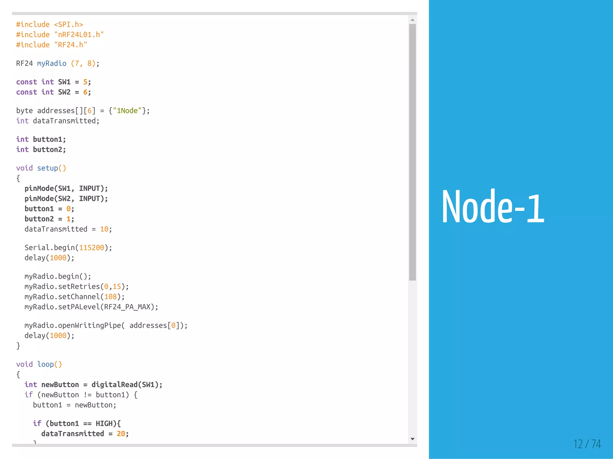 #include <SPI.h>
#include "nRF24L01.h"
#include "RF24.h"
RF24 myRadio (7, 8);
const int SW1 = 5;
const int SW2 = 6;
byte addresses[][6] = {"1Node"};
int dataTransmitted;
int button1;
int button2;
void setup()
{
pinMode(SW1, INPUT);
pinMode(SW2, INPUT);
button1 = 0;
button2 = 1;
dataTransmitted = 10;
Serial.begin(115200);
delay(1000);
myRadio.begin();
myRadio.setRetries(0,15);
myRadio.setChannel(108);
myRadio.setPALevel(RF24_PA_MAX);
myRadio.openWritingPipe( addresses[0]);
delay(1000);
}
void loop()
{
int newButton = digitalRead(SW1);
if (newButton != button1) {
button1 = newButton;
if (button1 == HIGH){
dataTransmitted = 20;
} 12 / 74
Node-1
 