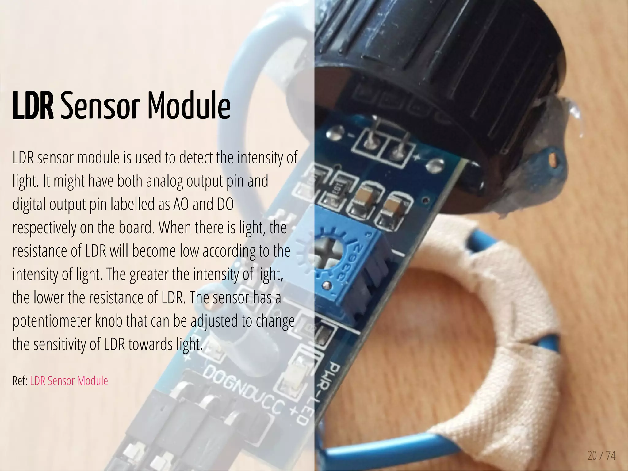 20 / 74
LDR Sensor Module
LDR sensor module is used to detect the intensity of
light. It might have both analog output pin and
digital output pin labelled as AO and DO
respectively on the board. When there is light, the
resistance of LDR will become low according to the
intensity of light. The greater the intensity of light,
the lower the resistance of LDR. The sensor has a
potentiometer knob that can be adjusted to change
the sensitivity of LDR towards light.
Ref: LDR Sensor Module
 