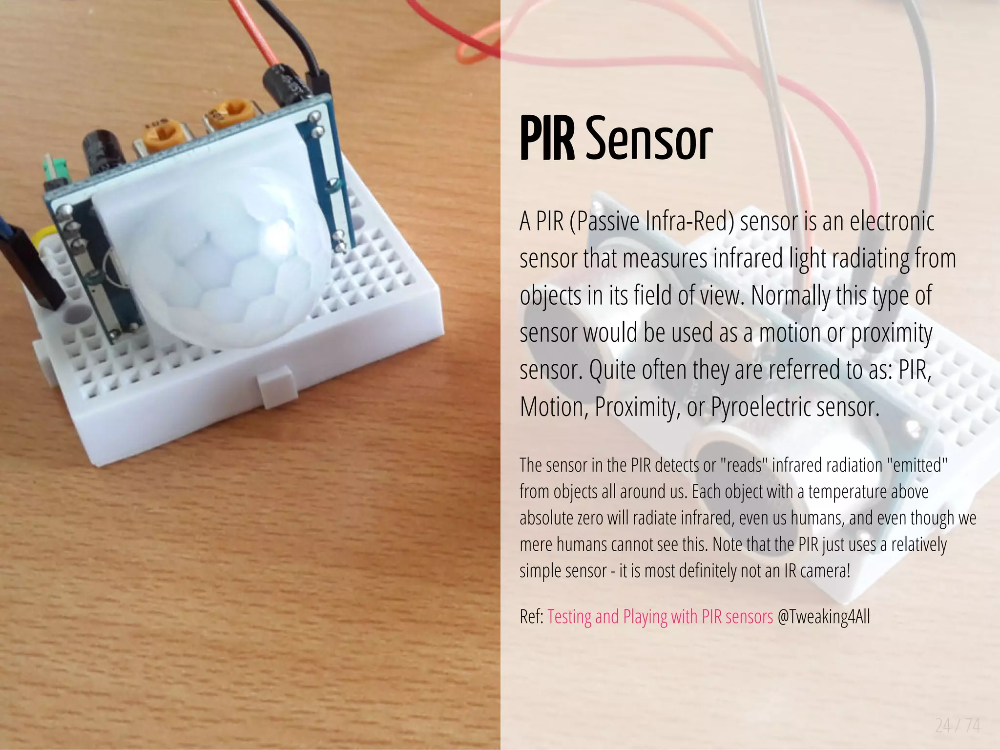 24 / 74
PIR Sensor
A PIR (Passive Infra-Red) sensor is an electronic
sensor that measures infrared light radiating from
objects in its eld of view. Normally this type of
sensor would be used as a motion or proximity
sensor. Quite often they are referred to as: PIR,
Motion, Proximity, or Pyroelectric sensor.
The sensor in the PIR detects or "reads" infrared radiation "emitted"
from objects all around us. Each object with a temperature above
absolute zero will radiate infrared, even us humans, and even though we
mere humans cannot see this. Note that the PIR just uses a relatively
simple sensor - it is most de nitely not an IR camera!
Ref: Testing and Playing with PIR sensors @Tweaking4All
 