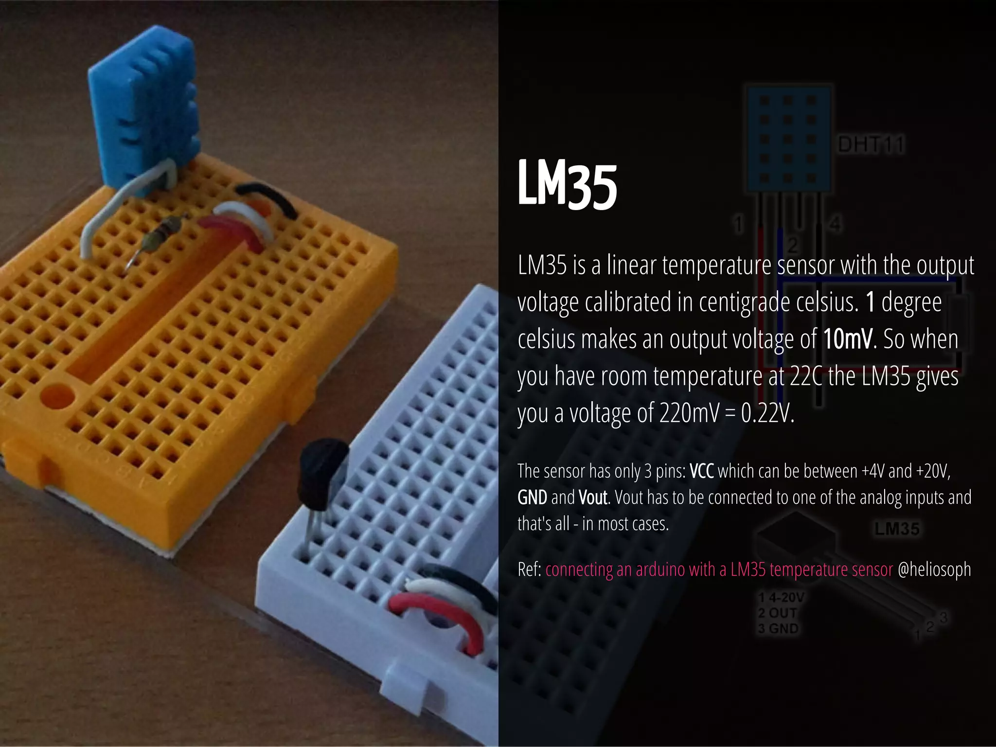 28 / 74
LM35
LM35 is a linear temperature sensor with the output
voltage calibrated in centigrade celsius. 1 degree
celsius makes an output voltage of 10mV. So when
you have room temperature at 22C the LM35 gives
you a voltage of 220mV = 0.22V.
The sensor has only 3 pins: VCC which can be between +4V and +20V,
GND and Vout. Vout has to be connected to one of the analog inputs and
that's all - in most cases.
Ref: connecting an arduino with a LM35 temperature sensor @heliosoph
 