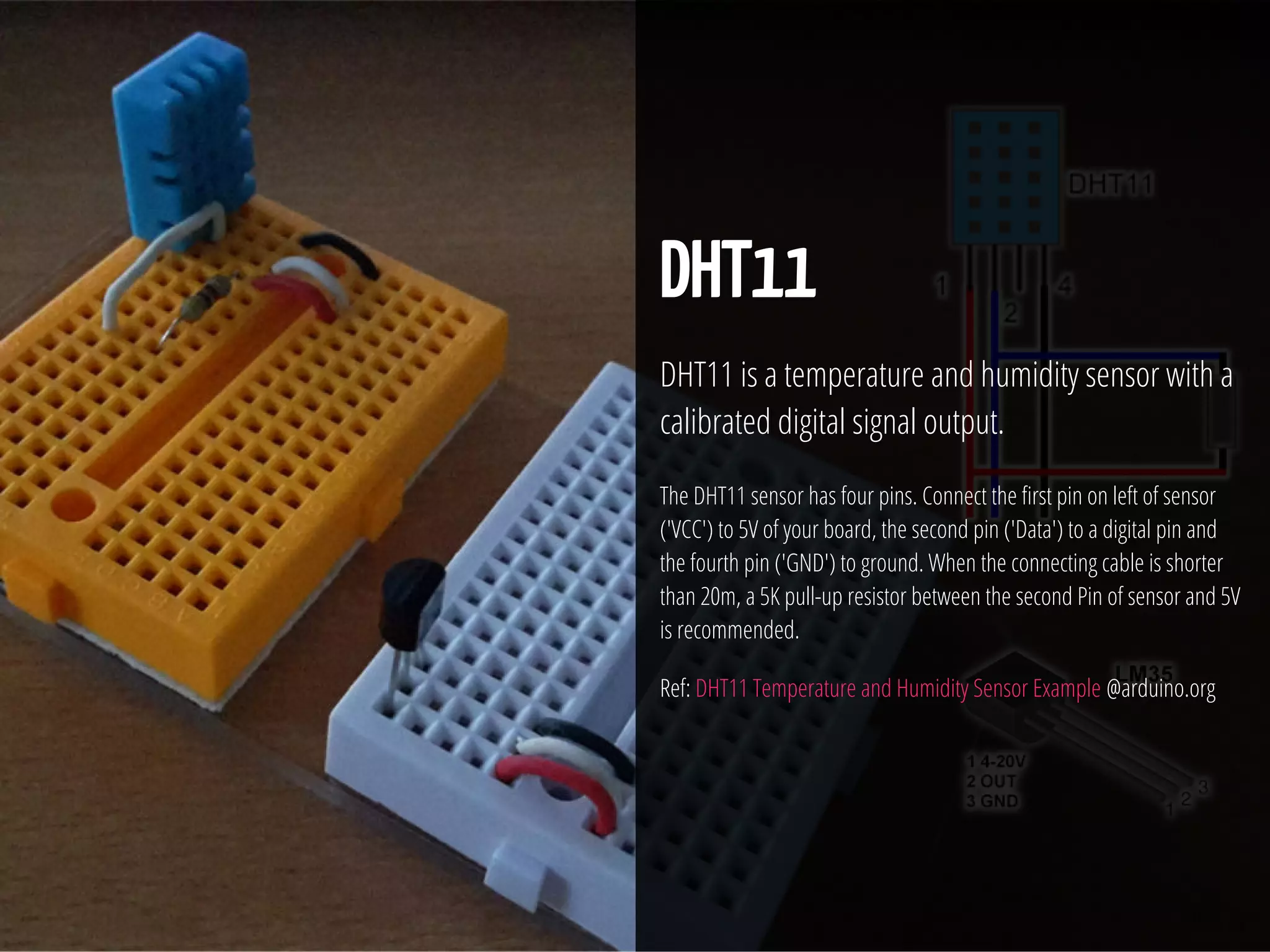 29 / 74
DHT11
DHT11 is a temperature and humidity sensor with a
calibrated digital signal output.
The DHT11 sensor has four pins. Connect the rst pin on left of sensor
('VCC') to 5V of your board, the second pin ('Data') to a digital pin and
the fourth pin ('GND') to ground. When the connecting cable is shorter
than 20m, a 5K pull-up resistor between the second Pin of sensor and 5V
is recommended.
Ref: DHT11 Temperature and Humidity Sensor Example @arduino.org
 