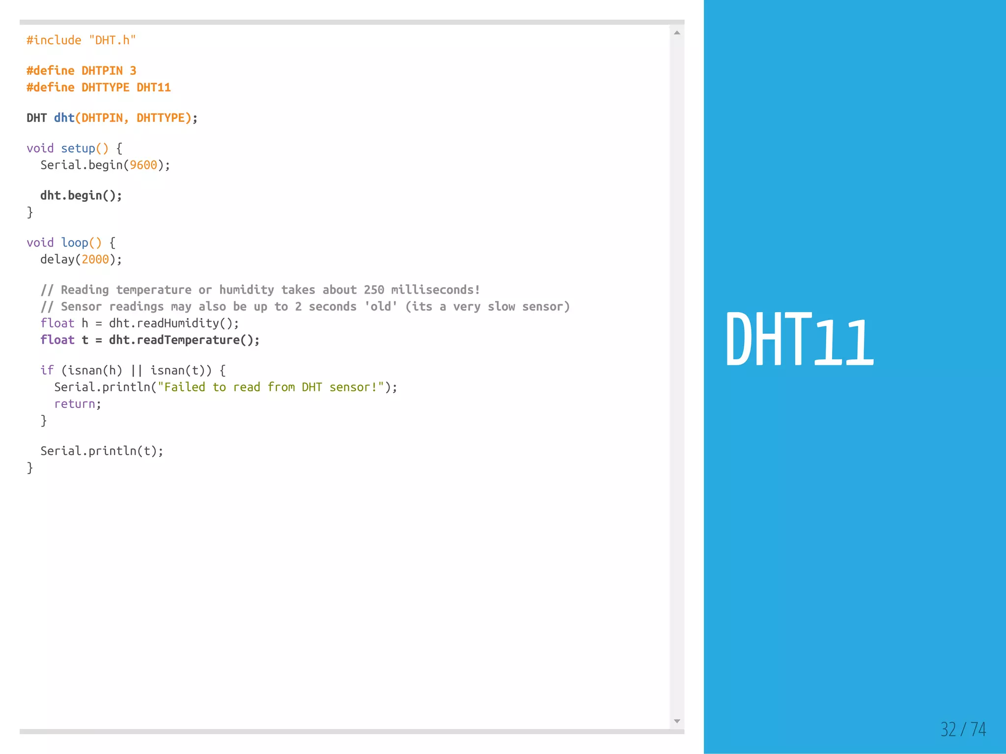 #include "DHT.h"
#define DHTPIN 3
#define DHTTYPE DHT11
DHT dht(DHTPIN, DHTTYPE);
void setup() {
Serial.begin(9600);
dht.begin();
}
void loop() {
delay(2000);
// Reading temperature or humidity takes about 250 milliseconds!
// Sensor readings may also be up to 2 seconds 'old' (its a very slow sensor)
float h = dht.readHumidity();
float t = dht.readTemperature();
if (isnan(h) || isnan(t)) {
Serial.println("Failed to read from DHT sensor!");
return;
}
Serial.println(t);
}
32 / 74
DHT11
 