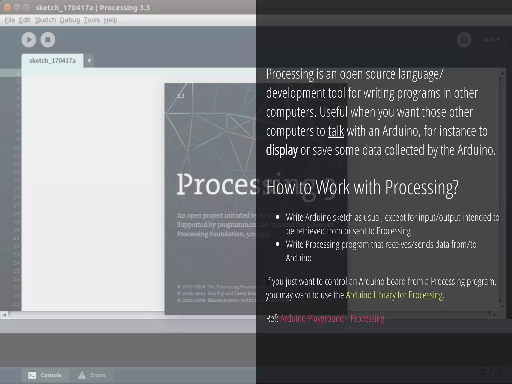 35 / 74
Processing is an open source language/
development tool for writing programs in other
computers. Useful when you want those other
computers to talk with an Arduino, for instance to
display or save some data collected by the Arduino.
How to Work with Processing?
Write Arduino sketch as usual, except for input/output intended to
be retrieved from or sent to Processing
Write Processing program that receives/sends data from/to
Arduino
If you just want to control an Arduino board from a Processing program,
you may want to use the Arduino Library for Processing.
Ref: Arduino Playground - Processing
 