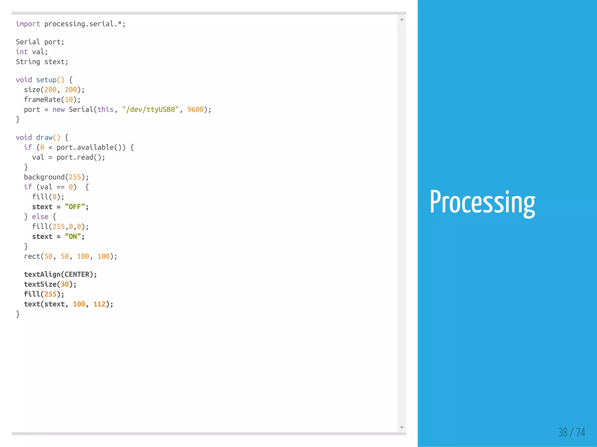 import processing.serial.*;
Serial port;
int val;
String stext;
void setup() {
size(200, 200);
frameRate(10);
port = new Serial(this, "/dev/ttyUSB0", 9600);
}
void draw() {
if (0 < port.available()) {
val = port.read();
}
background(255);
if (val == 0) {
fill(0);
stext = "OFF";
} else {
fill(255,0,0);
stext = "ON";
}
rect(50, 50, 100, 100);
textAlign(CENTER);
textSize(30);
fill(255);
text(stext, 100, 112);
}
38 / 74
Processing
 