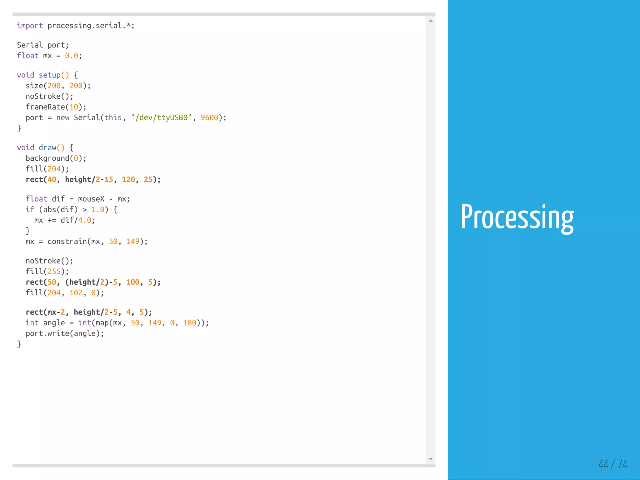 import processing.serial.*;
Serial port;
float mx = 0.0;
void setup() {
size(200, 200);
noStroke();
frameRate(10);
port = new Serial(this, "/dev/ttyUSB0", 9600);
}
void draw() {
background(0);
fill(204);
rect(40, height/2-15, 120, 25);
float dif = mouseX - mx;
if (abs(dif) > 1.0) {
mx += dif/4.0;
}
mx = constrain(mx, 50, 149);
noStroke();
fill(255);
rect(50, (height/2)-5, 100, 5);
fill(204, 102, 0);
rect(mx-2, height/2-5, 4, 5);
int angle = int(map(mx, 50, 149, 0, 180));
port.write(angle);
}
44 / 74
Processing
 