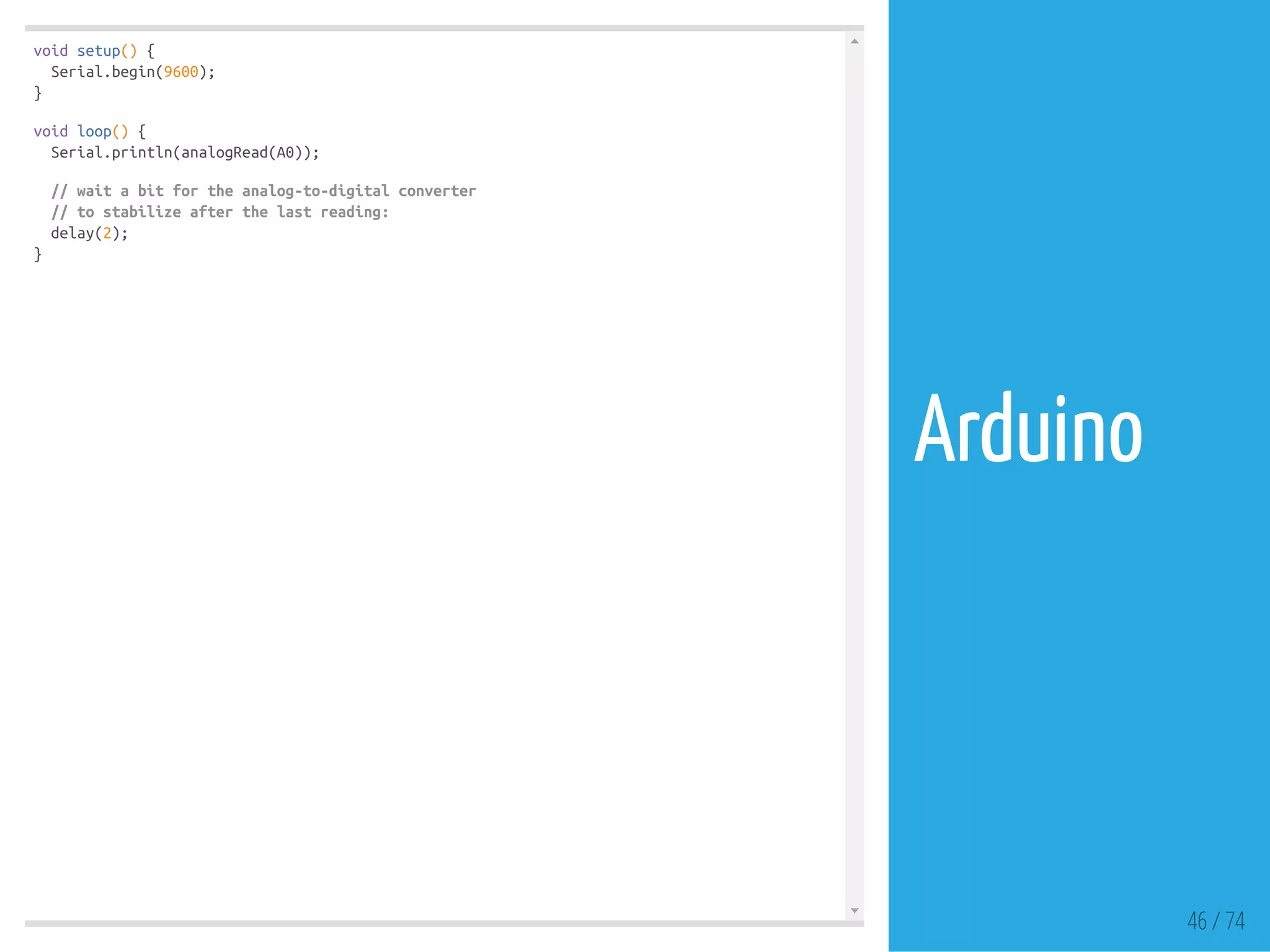 void setup() {
Serial.begin(9600);
}
void loop() {
Serial.println(analogRead(A0));
// wait a bit for the analog-to-digital converter
// to stabilize after the last reading:
delay(2);
}
46 / 74
Arduino
 
