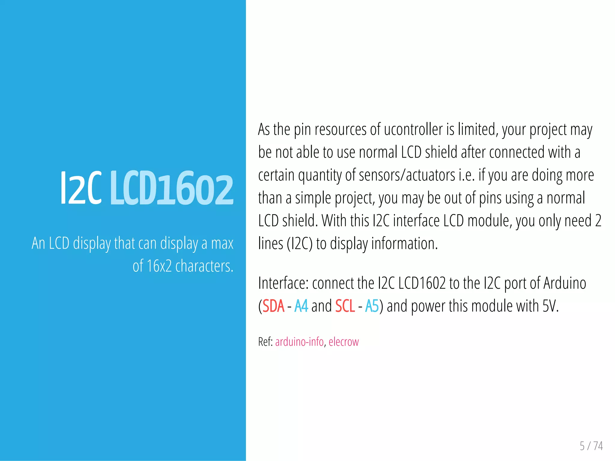 5 / 74
I2C LCD1602
An LCD display that can display a max
of 16x2 characters.
As the pin resources of ucontroller is limited, your project may
be not able to use normal LCD shield after connected with a
certain quantity of sensors/actuators i.e. if you are doing more
than a simple project, you may be out of pins using a normal
LCD shield. With this I2C interface LCD module, you only need 2
lines (I2C) to display information.
Interface: connect the I2C LCD1602 to the I2C port of Arduino
(SDA - A4 and SCL - A5) and power this module with 5V.
Ref: arduino-info, elecrow
 