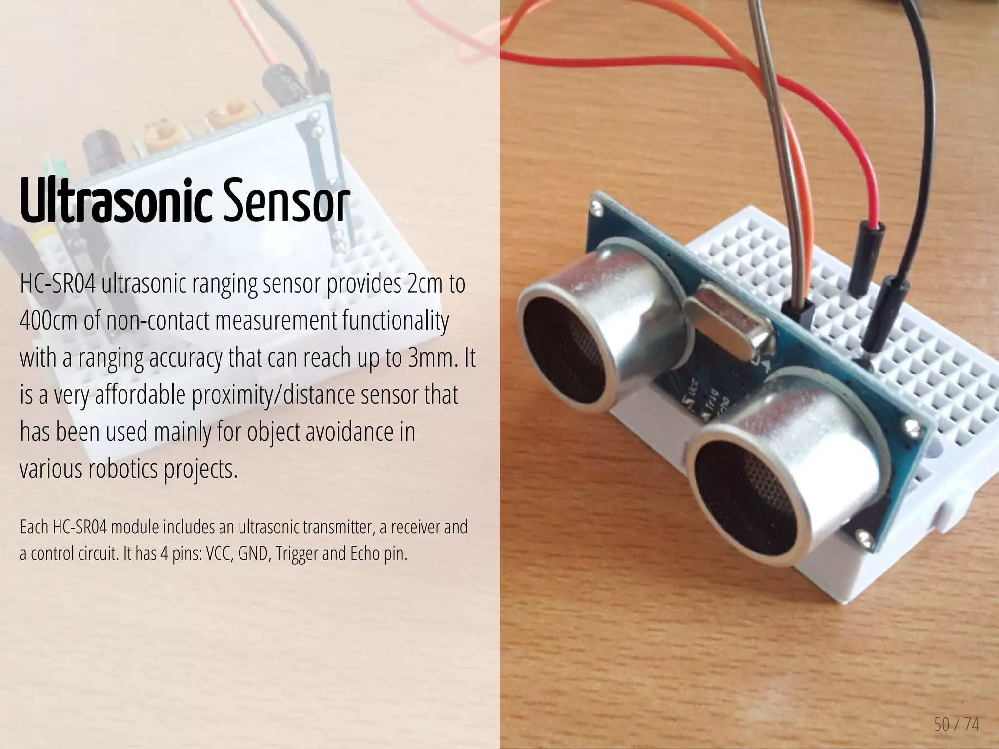 50 / 74
Ultrasonic Sensor
HC-SR04 ultrasonic ranging sensor provides 2cm to
400cm of non-contact measurement functionality
with a ranging accuracy that can reach up to 3mm. It
is a very a ordable proximity/distance sensor that
has been used mainly for object avoidance in
various robotics projects.
Each HC-SR04 module includes an ultrasonic transmitter, a receiver and
a control circuit. It has 4 pins: VCC, GND, Trigger and Echo pin.
 