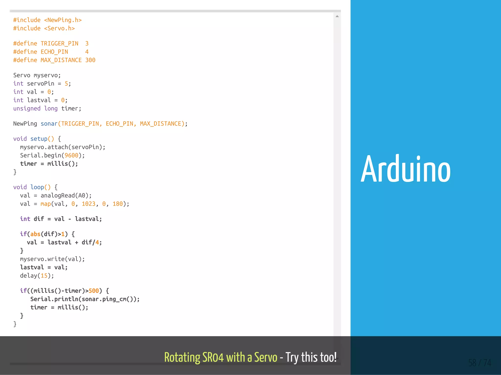 #include <NewPing.h>
#include <Servo.h>
#define TRIGGER_PIN 3
#define ECHO_PIN 4
#define MAX_DISTANCE 300
Servo myservo;
int servoPin = 5;
int val = 0;
int lastval = 0;
unsigned long timer;
NewPing sonar(TRIGGER_PIN, ECHO_PIN, MAX_DISTANCE);
void setup() {
myservo.attach(servoPin);
Serial.begin(9600);
timer = millis();
}
void loop() {
val = analogRead(A0);
val = map(val, 0, 1023, 0, 180);
int dif = val - lastval;
if(abs(dif)>1) {
val = lastval + dif/4;
}
myservo.write(val);
lastval = val;
delay(15);
if((millis()-timer)>500) {
Serial.println(sonar.ping_cm());
timer = millis();
}
}
Rotating SR04 with a Servo - Try this too! 58 / 74
Arduino
 