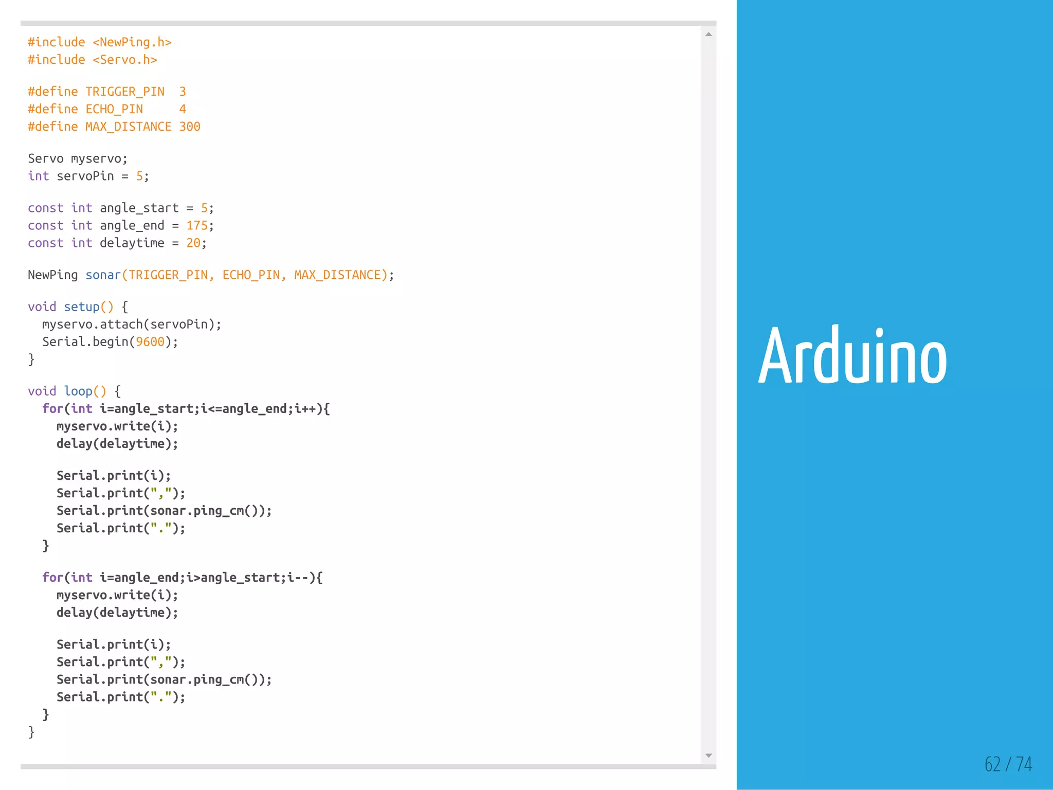 #include <NewPing.h>
#include <Servo.h>
#define TRIGGER_PIN 3
#define ECHO_PIN 4
#define MAX_DISTANCE 300
Servo myservo;
int servoPin = 5;
const int angle_start = 5;
const int angle_end = 175;
const int delaytime = 20;
NewPing sonar(TRIGGER_PIN, ECHO_PIN, MAX_DISTANCE);
void setup() {
myservo.attach(servoPin);
Serial.begin(9600);
}
void loop() {
for(int i=angle_start;i<=angle_end;i++){
myservo.write(i);
delay(delaytime);
Serial.print(i);
Serial.print(",");
Serial.print(sonar.ping_cm());
Serial.print(".");
}
for(int i=angle_end;i>angle_start;i--){
myservo.write(i);
delay(delaytime);
Serial.print(i);
Serial.print(",");
Serial.print(sonar.ping_cm());
Serial.print(".");
}
}
62 / 74
Arduino
 