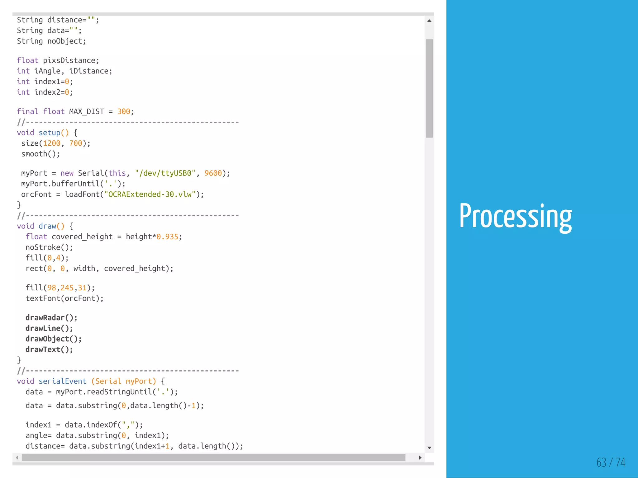 String distance="";
String data="";
String noObject;
float pixsDistance;
int iAngle, iDistance;
int index1=0;
int index2=0;
final float MAX_DIST = 300;
//-------------------------------------------------
void setup() {
size(1200, 700);
smooth();
myPort = new Serial(this, "/dev/ttyUSB0", 9600);
myPort.bufferUntil('.');
orcFont = loadFont("OCRAExtended-30.vlw");
}
//-------------------------------------------------
void draw() {
float covered_height = height*0.935;
noStroke();
fill(0,4);
rect(0, 0, width, covered_height);
fill(98,245,31);
textFont(orcFont);
drawRadar();
drawLine();
drawObject();
drawText();
}
//-------------------------------------------------
void serialEvent (Serial myPort) {
data = myPort.readStringUntil('.');
data = data.substring(0,data.length()-1);
index1 = data.indexOf(",");
angle= data.substring(0, index1);
distance= data.substring(index1+1, data.length());
63 / 74
Processing
 