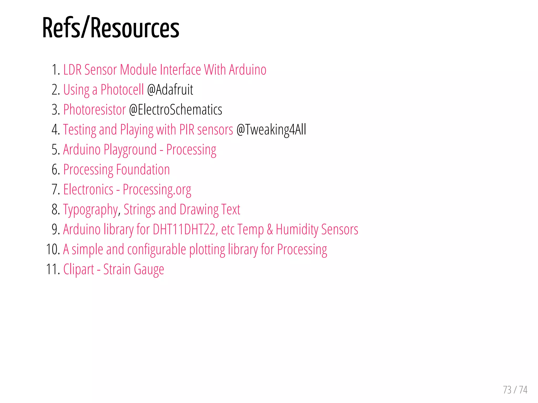 Refs/Resources
1. LDR Sensor Module Interface With Arduino
2. Using a Photocell @Adafruit
3. Photoresistor @ElectroSchematics
4. Testing and Playing with PIR sensors @Tweaking4All
5. Arduino Playground - Processing
6. Processing Foundation
7. Electronics - Processing.org
8. Typography, Strings and Drawing Text
9. Arduino library for DHT11DHT22, etc Temp & Humidity Sensors
10. A simple and con gurable plotting library for Processing
11. Clipart - Strain Gauge
73 / 74
 