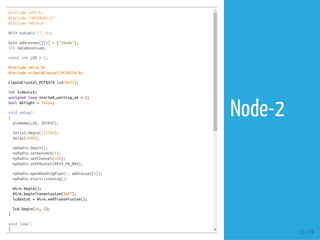 #include <SPI.h>
#include "nRF24L01.h"
#include "RF24.h"
RF24 myRadio (7, 8);
byte addresses[][6] = {"1Node"};
int dataReceived;
const int LED = 2;
#include <Wire.h>
#include <LiquidCrystal_PCF8574.h>
LiquidCrystal_PCF8574 lcd(0x27);
int lcdexist;
unsigned long started_waiting_at = 0;
bool bklight = false;
void setup()
{
pinMode(LED, OUTPUT);
Serial.begin(115200);
delay(1000);
myRadio.begin();
myRadio.setAutoAck(1);
myRadio.setChannel(108);
myRadio.setPALevel(RF24_PA_MAX);
myRadio.openReadingPipe(1, addresses[0]);
myRadio.startListening();
Wire.begin();
Wire.beginTransmission(0x27);
lcdexist = Wire.endTransmission();
lcd.begin(16, 2);
}
void loop()
{
13 / 74
Node-2
 