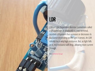 19 / 74
LDR
LDR or Light Dependent Resistor (sometimes called
a photoresistor or photocell) is a two-terminal,
resistive component that increases or decreases its
resistance depending on the light it senses. An LDR
initially has a very high resistance. But, as light falls
on it, the resistance will drop, allowing more current
through.
Ref: Earthshine Design
 