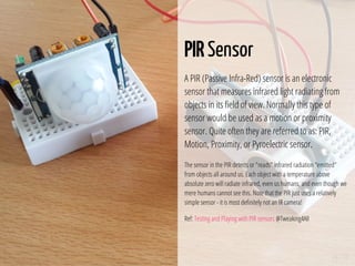24 / 74
PIR Sensor
A PIR (Passive Infra-Red) sensor is an electronic
sensor that measures infrared light radiating from
objects in its eld of view. Normally this type of
sensor would be used as a motion or proximity
sensor. Quite often they are referred to as: PIR,
Motion, Proximity, or Pyroelectric sensor.
The sensor in the PIR detects or "reads" infrared radiation "emitted"
from objects all around us. Each object with a temperature above
absolute zero will radiate infrared, even us humans, and even though we
mere humans cannot see this. Note that the PIR just uses a relatively
simple sensor - it is most de nitely not an IR camera!
Ref: Testing and Playing with PIR sensors @Tweaking4All
 