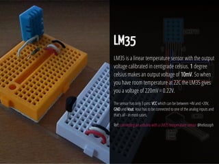 28 / 74
LM35
LM35 is a linear temperature sensor with the output
voltage calibrated in centigrade celsius. 1 degree
celsius makes an output voltage of 10mV. So when
you have room temperature at 22C the LM35 gives
you a voltage of 220mV = 0.22V.
The sensor has only 3 pins: VCC which can be between +4V and +20V,
GND and Vout. Vout has to be connected to one of the analog inputs and
that's all - in most cases.
Ref: connecting an arduino with a LM35 temperature sensor @heliosoph
 
