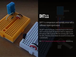 29 / 74
DHT11
DHT11 is a temperature and humidity sensor with a
calibrated digital signal output.
The DHT11 sensor has four pins. Connect the rst pin on left of sensor
('VCC') to 5V of your board, the second pin ('Data') to a digital pin and
the fourth pin ('GND') to ground. When the connecting cable is shorter
than 20m, a 5K pull-up resistor between the second Pin of sensor and 5V
is recommended.
Ref: DHT11 Temperature and Humidity Sensor Example @arduino.org
 