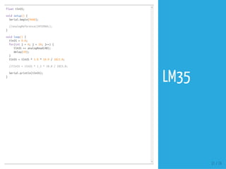 float tlm35;
void setup() {
Serial.begin(9600);
//analogReference(INTERNAL);
}
void loop() {
tlm35 = 0.0;
for(int j = 0; j < 10; j++) {
tlm35 += analogRead(A0);
delay(20);
}
tlm35 = tlm35 * 5.0 * 10.0 / 1023.0;
//tlm35 = tlm35 * 1.1 * 10.0 / 1023.0;
Serial.println(tlm35);
}
31 / 74
LM35
 