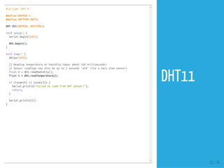 #include "DHT.h"
#define DHTPIN 3
#define DHTTYPE DHT11
DHT dht(DHTPIN, DHTTYPE);
void setup() {
Serial.begin(9600);
dht.begin();
}
void loop() {
delay(2000);
// Reading temperature or humidity takes about 250 milliseconds!
// Sensor readings may also be up to 2 seconds 'old' (its a very slow sensor)
float h = dht.readHumidity();
float t = dht.readTemperature();
if (isnan(h) || isnan(t)) {
Serial.println("Failed to read from DHT sensor!");
return;
}
Serial.println(t);
}
32 / 74
DHT11
 