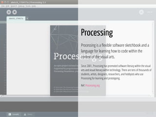 34 / 74
Processing
Processing is a exible software sketchbook and a
language for learning how to code within the
context of the visual arts.
Since 2001, Processing has promoted software literacy within the visual
arts and visual literacy within technology. There are tens of thousands of
students, artists, designers, researchers, and hobbyists who use
Processing for learning and prototyping.
Ref: Processing.org
 