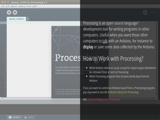 35 / 74
Processing is an open source language/
development tool for writing programs in other
computers. Useful when you want those other
computers to talk with an Arduino, for instance to
display or save some data collected by the Arduino.
How to Work with Processing?
Write Arduino sketch as usual, except for input/output intended to
be retrieved from or sent to Processing
Write Processing program that receives/sends data from/to
Arduino
If you just want to control an Arduino board from a Processing program,
you may want to use the Arduino Library for Processing.
Ref: Arduino Playground - Processing
 