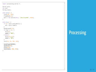 import processing.serial.*;
Serial port;
int val;
String stext;
void setup() {
size(200, 200);
frameRate(10);
port = new Serial(this, "/dev/ttyUSB0", 9600);
}
void draw() {
if (0 < port.available()) {
val = port.read();
}
background(255);
if (val == 0) {
fill(0);
stext = "OFF";
} else {
fill(255,0,0);
stext = "ON";
}
rect(50, 50, 100, 100);
textAlign(CENTER);
textSize(30);
fill(255);
text(stext, 100, 112);
}
38 / 74
Processing
 