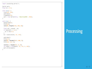 import processing.serial.*;
Serial port;
float mx = 0.0;
void setup() {
size(200, 200);
noStroke();
frameRate(10);
port = new Serial(this, "/dev/ttyUSB0", 9600);
}
void draw() {
background(0);
fill(204);
rect(40, height/2-15, 120, 25);
float dif = mouseX - mx;
if (abs(dif) > 1.0) {
mx += dif/4.0;
}
mx = constrain(mx, 50, 149);
noStroke();
fill(255);
rect(50, (height/2)-5, 100, 5);
fill(204, 102, 0);
rect(mx-2, height/2-5, 4, 5);
int angle = int(map(mx, 50, 149, 0, 180));
port.write(angle);
}
44 / 74
Processing
 