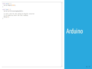 void setup() {
Serial.begin(9600);
}
void loop() {
Serial.println(analogRead(A0));
// wait a bit for the analog-to-digital converter
// to stabilize after the last reading:
delay(2);
}
46 / 74
Arduino
 