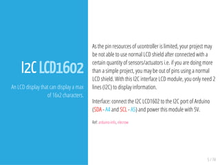 5 / 74
I2C LCD1602
An LCD display that can display a max
of 16x2 characters.
As the pin resources of ucontroller is limited, your project may
be not able to use normal LCD shield after connected with a
certain quantity of sensors/actuators i.e. if you are doing more
than a simple project, you may be out of pins using a normal
LCD shield. With this I2C interface LCD module, you only need 2
lines (I2C) to display information.
Interface: connect the I2C LCD1602 to the I2C port of Arduino
(SDA - A4 and SCL - A5) and power this module with 5V.
Ref: arduino-info, elecrow
 