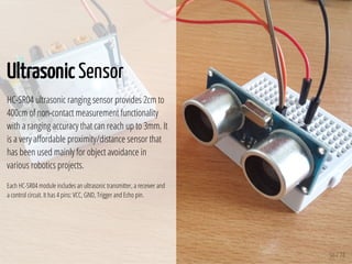 50 / 74
Ultrasonic Sensor
HC-SR04 ultrasonic ranging sensor provides 2cm to
400cm of non-contact measurement functionality
with a ranging accuracy that can reach up to 3mm. It
is a very a ordable proximity/distance sensor that
has been used mainly for object avoidance in
various robotics projects.
Each HC-SR04 module includes an ultrasonic transmitter, a receiver and
a control circuit. It has 4 pins: VCC, GND, Trigger and Echo pin.
 