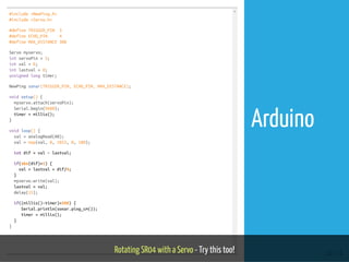 #include <NewPing.h>
#include <Servo.h>
#define TRIGGER_PIN 3
#define ECHO_PIN 4
#define MAX_DISTANCE 300
Servo myservo;
int servoPin = 5;
int val = 0;
int lastval = 0;
unsigned long timer;
NewPing sonar(TRIGGER_PIN, ECHO_PIN, MAX_DISTANCE);
void setup() {
myservo.attach(servoPin);
Serial.begin(9600);
timer = millis();
}
void loop() {
val = analogRead(A0);
val = map(val, 0, 1023, 0, 180);
int dif = val - lastval;
if(abs(dif)>1) {
val = lastval + dif/4;
}
myservo.write(val);
lastval = val;
delay(15);
if((millis()-timer)>500) {
Serial.println(sonar.ping_cm());
timer = millis();
}
}
Rotating SR04 with a Servo - Try this too! 58 / 74
Arduino
 