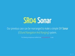SR04 Sonar
Our previous case can be rearranged to make a simple DIY Sonar
(SOund Navigation And Ranging) system.
The following example was modi ed from Dejan Nedelkovski's code.
60 / 74
 