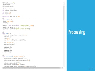 String distance="";
String data="";
String noObject;
float pixsDistance;
int iAngle, iDistance;
int index1=0;
int index2=0;
final float MAX_DIST = 300;
//-------------------------------------------------
void setup() {
size(1200, 700);
smooth();
myPort = new Serial(this, "/dev/ttyUSB0", 9600);
myPort.bufferUntil('.');
orcFont = loadFont("OCRAExtended-30.vlw");
}
//-------------------------------------------------
void draw() {
float covered_height = height*0.935;
noStroke();
fill(0,4);
rect(0, 0, width, covered_height);
fill(98,245,31);
textFont(orcFont);
drawRadar();
drawLine();
drawObject();
drawText();
}
//-------------------------------------------------
void serialEvent (Serial myPort) {
data = myPort.readStringUntil('.');
data = data.substring(0,data.length()-1);
index1 = data.indexOf(",");
angle= data.substring(0, index1);
distance= data.substring(index1+1, data.length());
63 / 74
Processing
 