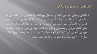 ‫کالهن‬‫و‬‫مولن‬‫دو‬‫موج‬‫انتقادی‬‫به‬‫مدل‬‫پروپاگاندا‬‫را‬‫شناسایی‬‫می‬‫کنند‬.‫ا‬‫ین‬‫دو‬
‫اشاره‬‫می‬‫کنند‬‫که‬‫پس‬‫از‬‫انتشار‬‫این‬‫مدل‬‫در‬‫سال‬۱۹۸۸،‫توجهی‬‫کمتر‬‫از‬‫آنچه‬
‫هرمان‬‫و‬‫چامسکی‬‫پیش‬‫بینی‬‫می‬‫کردند‬‫به‬‫این‬‫مدل‬‫در‬‫مطالعات‬‫رسانه‬‫ای‬‫شد‬.
‫طبق‬‫انتظار‬‫هرمان‬‫و‬‫چامسکی‬‫و‬‫مدل‬‫پروپاگاندا‬،‫نیز‬‫این‬‫مدل‬‫از‬‫طرف‬‫رسانه‬‫ها‬
‫مورد‬‫بی‬‫توجهی‬‫قرار‬،‫گرفت‬‫چنانچه‬‫مدیالنز‬‫گزارش‬‫می‬،‫دهد‬‫به‬‫مدل‬‫پروپگ‬‫اندا‬‫تا‬
‫سال‬۲۰۰۴‫تنها‬‫یک‬‫بار‬‫در‬‫نشریه‬‫ی‬‫گاردین‬‫اشاره‬‫شده‬.
 