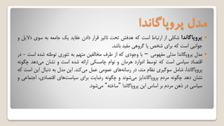 ‫پروپاگاندا‬ ‫مدل‬
‫پروپاگاندا‬‫شکلی‬‫از‬‫ارتباط‬‫است‬‫که‬‫هدفش‬‫تحت‬‫تاثیر‬‫قرار‬‫دادن‬‫عقاید‬‫یک‬‫جامعه‬‫به‬‫س‬‫وی‬‫دالیل‬‫و‬
‫جوانبی‬‫است‬‫که‬‫برای‬‫شخص‬‫یا‬‫گروهی‬‫مفید‬‫باشد‬.
‫مدل‬‫پروپگاندا‬‫مدلی‬‫مفهومی‬–‫با‬‫وجودی‬‫که‬‫از‬‫طرف‬‫مخالفین‬‫متهم‬‫به‬‫تئوری‬‫توطئه‬‫شده‬‫ا‬‫ست‬-‫در‬
‫اقتصاد‬‫سیاسی‬‫است‬‫که‬‫توسط‬‫ادوارد‬‫هرمان‬‫و‬‫نوام‬‫چامسکی‬‫ارائه‬‫شده‬‫است‬‫و‬‫نشان‬‫دهد‬‫می‬‫چگ‬‫ونه‬
،‫پروپاگاندا‬‫شامل‬‫سوگیری‬‫نظام‬،‫مند‬‫در‬‫های‬‫رسانه‬‫عمومی‬‫عمل‬‫کند‬‫می‬.‫این‬‫مدل‬‫به‬‫دنبال‬‫این‬‫است‬‫که‬
‫نشان‬‫دهد‬‫چگونه‬‫مردم‬‫پروپاگاندایز‬‫شوند‬‫می‬‫و‬‫چگونه‬‫رضایت‬‫برای‬‫های‬‫سیاست‬،‫اقتصادی‬‫ا‬‫جتماعی‬‫و‬
‫سیاسی‬‫در‬‫ذهن‬‫مردم‬‫بر‬‫اساس‬‫این‬‫پروپاگاندا‬"‫ساخته‬"‫شود‬‫می‬.
 