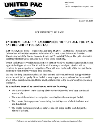 Follow	us	on:	www.twitter.com/uwpunited	and	www.youtube.com/uwpunitedpac		
	
	
	
	
	
	
January	20,	2016	
	
FOR IMMEDIATE RELEASE
UNITEDPAC CALLS ON LACORBINIERE TO QUIT ALL THE TALK
AND DELIVER ON FORENSIC LAB
CASTRIES, Saint Lucia – Wednesday, January 20, 2016 – On	Monday	18th	January	2016	
Crime	Chief	Milton	Desir	received	a	donation	of	a	crime	scene	forensic	kit	from	Dr.	
Maurice	Aboud	of	Caribbean	Forensic	Services	of	Trinidad	&	Tobago.	The	police	indicated	
that	this	vital	tool	would	enhance	their	crime	scene	capability.		
Whilst	the	kit	will	serve	crime	scene	officers	in	their	work,	we	must	recognize	and	not	lose	
sight	of	the	bigger	picture.	The	kit	will	be	vital	but	only	a	small	part	of	what	will	be	
required	for	proper	police	investigations.	They	will	need	the	benefit	of	the	forensic	lab	to	
examine	the	exhibits	they	would	have	collected.	
	No	one	can	deny	that	crime	affects	all	of	us	and	the	police	must	be	well	equipped	if	they	
are	to	do	their	job	properly.	Since	the	lab	is	very	important,	every	day	of	its	closure	will	
affect	police	investigations	and	bring	additional	expense	to	the	treasury	and	by	extension	
taxpayers.		
As	a	result	we	must	all	be	concerned	to	know	the	following:	
• The	status	and	cost	to	the	country	of	the	audit	supposed	to	have	been	conducted	
into	the	lab.		
• The	state	of	the	criminal	investigation	launched	into	the	running	of	the	lab.		
• The	costs	to	the	taxpayers	of	maintaining	the	facility	even	whilst	it	is	closed	and	
non-functional.		
• The	cost	to	the	taxpayers	where	salaries	are	still	being	paid	to	staff	during	the	
period	of	closure.			
Telephone:
Fax:
Email: unitepacstlucia@gmail.com
		
	
 
